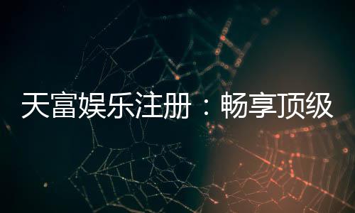 天富娱乐注册：畅享顶级棋牌电游的尊贵体验