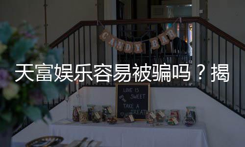 天富娱乐容易被骗吗？揭秘其安全性及防骗指南