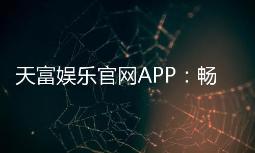 天富娱乐官网APP:畅享顶级棋牌电游的尊贵体验