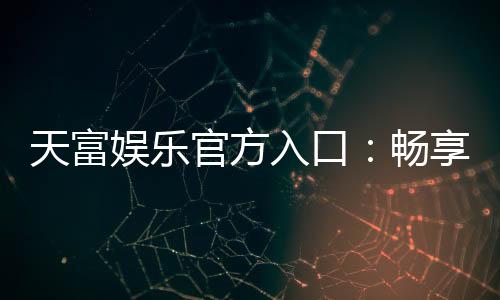 天富娱乐官方入口：畅享顶级棋牌电游的尊贵体验