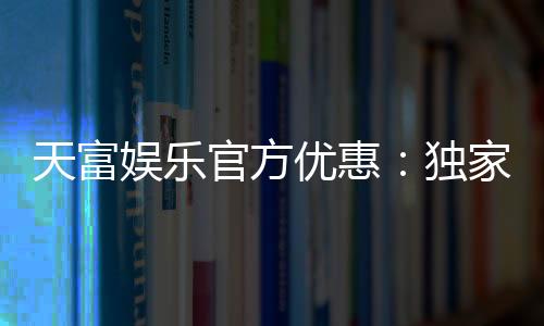 天富娱乐官方优惠:独家福利助您畅享棋牌乐趣