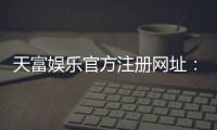 天富娱乐官方注册网址：轻松获取官网入口与新手礼包指南