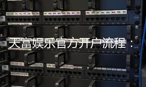 天富娱乐官方开户流程:详细步骤与新手必看指南