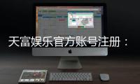 天富娱乐官方账号注册：轻松三步完成账号申请与福利领取