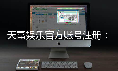 天富娱乐官方账号注册：轻松三步完成账号申请与福利领取
