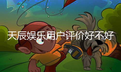 天辰娱乐用户评价好不好？真实玩家体验分享与深度解析