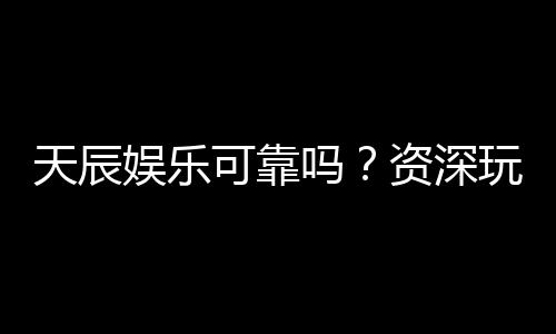 天辰娱乐可靠吗?资深玩家揭秘平台真实体验