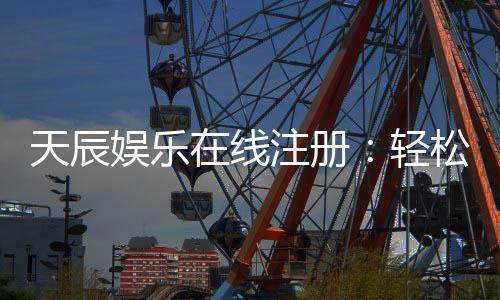 天辰娱乐在线注册:轻松完成注册畅享顶级棋牌游戏体验