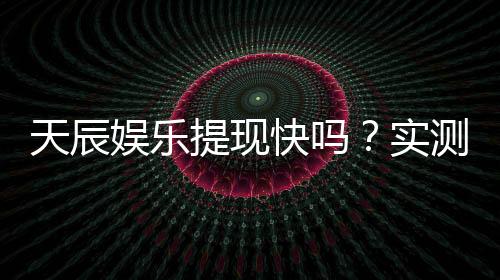 天辰娱乐提现快吗?实测到账速度与提款技巧分享