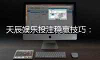 天辰娱乐投注稳赢技巧：资深玩家揭秘稳赢实用经验