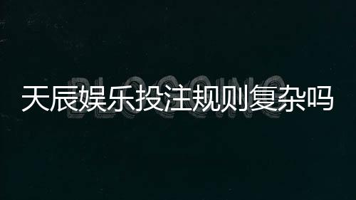 天辰娱乐投注规则复杂吗？新手玩家上手指南解析