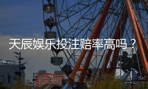 天辰娱乐投注赔率高吗？真实用户体验与平台优势分析