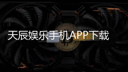 天辰娱乐手机APP下载:畅享顶级棋牌电游的移动娱乐新体验