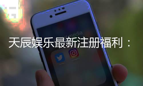 天辰娱乐最新注册福利：新会员专享豪礼与首存优惠大放送