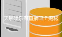 天辰娱乐有直播吗？揭秘平台真人直播与游戏体验