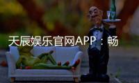 天辰娱乐官网APP：畅享热门棋牌娱乐与电子游艺新体验