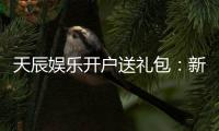 天辰娱乐开户送礼包：新会员专享豪礼首存即送大礼包