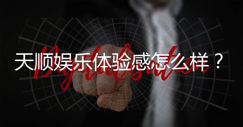 天顺娱乐体验感怎么样？资深玩家分享真实游戏感受与技巧