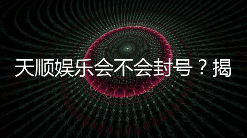 天顺娱乐会不会封号？揭秘账号安全与防封技巧