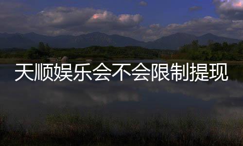 天顺娱乐会不会限制提现？深度解析平台提款规则与到账时效