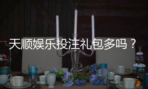 天顺娱乐投注礼包多吗?深度解析平台福利与实战攻略