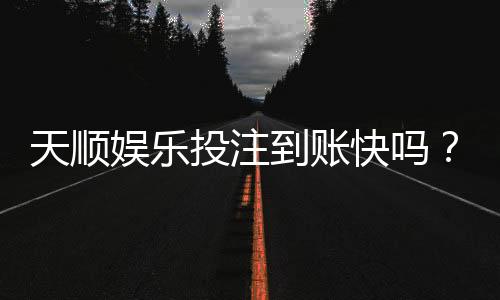 天顺娱乐投注到账快吗？实测到账速度与提款体验分享