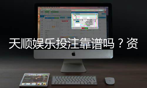 天顺娱乐投注靠谱吗？资深玩家实测平台安全性与体验报告