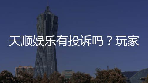 天顺娱乐有投诉吗?玩家真实反馈与投诉处理解析