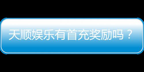 天顺娱乐有首充奖励吗？揭秘新会员专属福利与充值优惠