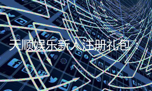 天顺娱乐新人注册礼包：首存福利与高额彩金等你拿