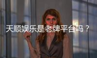 天顺娱乐是老牌平台吗？揭秘其多年信誉与玩家真实体验