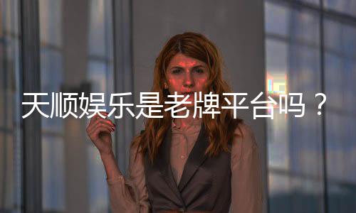 天顺娱乐是老牌平台吗？揭秘其多年信誉与玩家真实体验