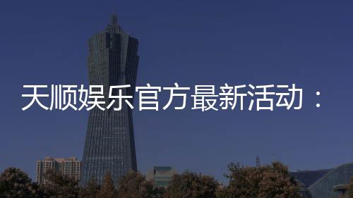 天顺娱乐官方最新活动：独家优惠与精彩赛事等你参与
