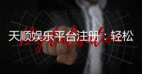 天顺娱乐平台注册：轻松三步完成账号开通与首存优惠
