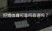 好博体育可靠吗靠谱吗？真实测评、口碑与安全风险全面解析