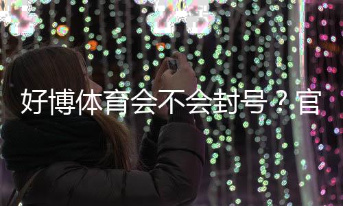 好博体育会不会封号？官方政策、常见封号原因与防封攻略详解