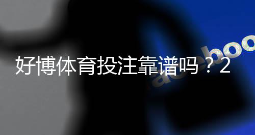 好博体育投注靠谱吗？2026最新安全性、合法性与用户口碑全面评测
