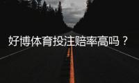 好博体育投注赔率高吗？全面评测赔率水平、返还率与用户真实反馈