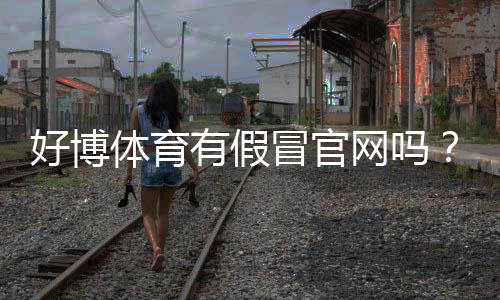 好博体育有假冒官网吗？真假官网识别方法与防骗攻略