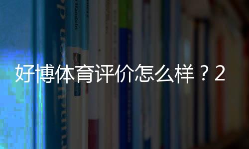 好博体育评价怎么样？2026最新版真实测评、平台安全与用户口碑全面解析