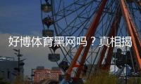 好博体育黑网吗？真相揭秘与辨别黑平台的实用防骗指南