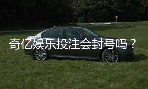 奇亿娱乐投注会封号吗？揭秘平台风控规则与防封号技巧