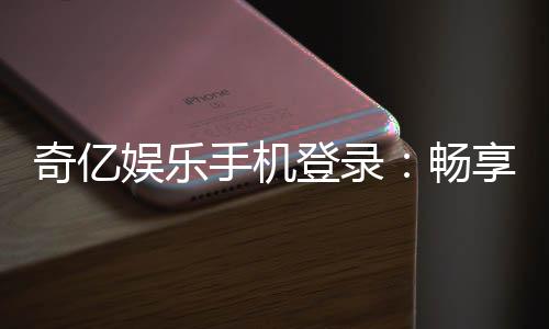 奇亿娱乐手机登录：畅享移动端棋牌游戏的极致体验