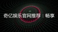 奇亿娱乐官网推荐：畅享顶级棋牌电游的完美之选