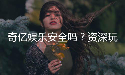 奇亿娱乐安全吗？资深玩家揭秘平台真实安全性