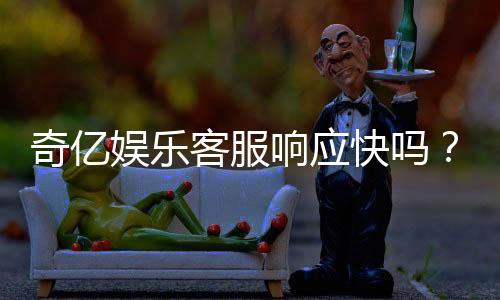 奇亿娱乐客服响应快吗？实测体验告诉你答案