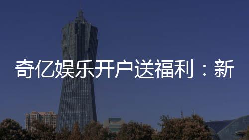 奇亿娱乐开户送福利：新会员专享豪礼首存即送888元彩金