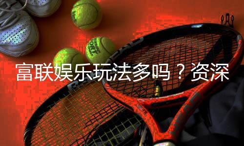 富联娱乐玩法多吗？资深玩家带你揭秘丰富游戏体验