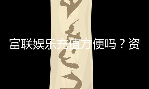 富联娱乐充值方便吗？资深玩家实测充值流程与到账速度