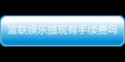 富联娱乐提现有手续费吗?手续费标准及到账时间详解